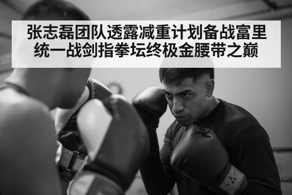张志磊团队透露减重计划备战富里统一战剑指拳坛终极金腰带之巅