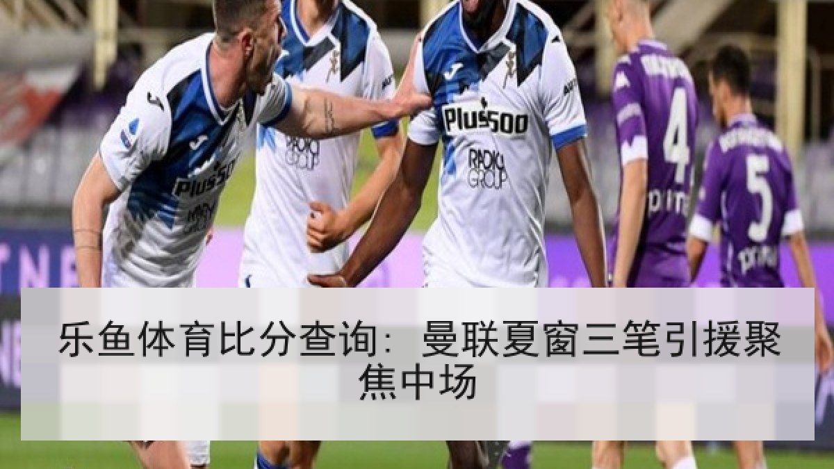 乐鱼体育比分查询: 曼联夏窗三笔引援聚焦中场