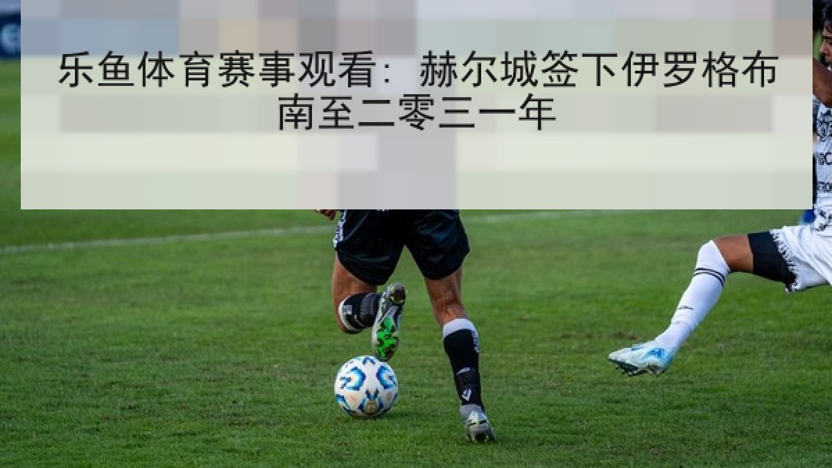 乐鱼体育赛事观看: 赫尔城签下伊罗格布南至二零三一年