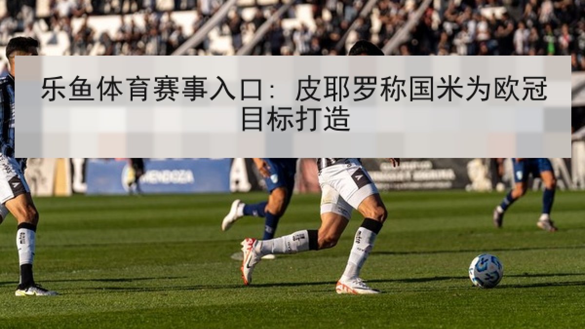 乐鱼体育赛事入口: 皮耶罗称国米为欧冠目标打造