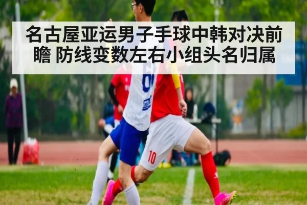 名古屋亚运男子手球中韩对决前瞻 防线变数左右小组头名归属